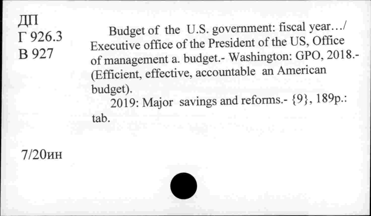 ﻿4n r 926.3 B927
Budget of the U.S. government: fiscal year.../ Executive office of the President of the US, Office of management a. budget.- Washington: GPO, 2018.-(Efficient, effective, accountable an American budget).
2019: Major savings and reforms.- {9}, 189p.: tab.
7/20hh